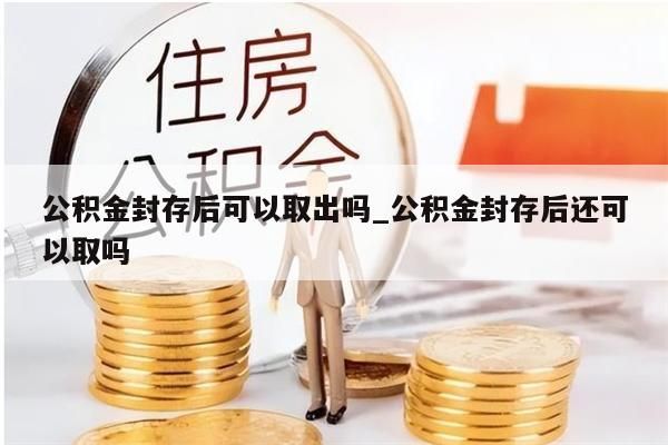 公积金封存后可以取出吗_公积金封存后还可以取吗